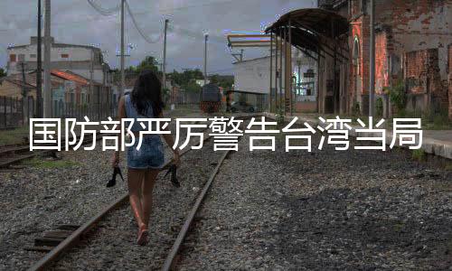 國防部嚴(yán)厲警告臺灣當(dāng)局，遲早會收回統(tǒng)一大局