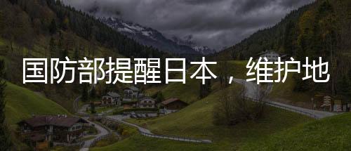 國(guó)防部提醒日本，維護(hù)地區(qū)和平穩(wěn)定，共同應(yīng)對(duì)挑戰(zhàn)
