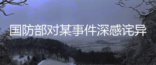 國(guó)防部對(duì)某事件深感詫異并強(qiáng)烈不滿，嚴(yán)正表態(tài)