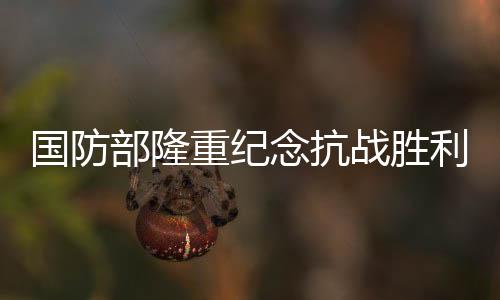國(guó)防部隆重紀(jì)念抗戰(zhàn)勝利80周年——銘記歷史，展望和平未來(lái)