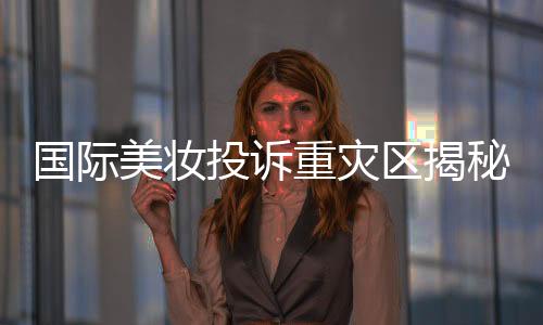 國際美妝投訴重災(zāi)區(qū)揭秘，問題背后的深層原因與解決方案