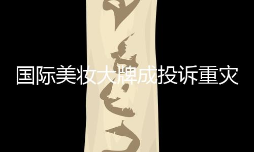 國際美妝大牌成投訴重災區(qū)，品質(zhì)與信任的雙重考驗