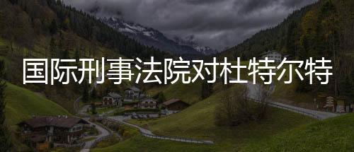 國際刑事法院對杜特爾特發(fā)出逮捕令