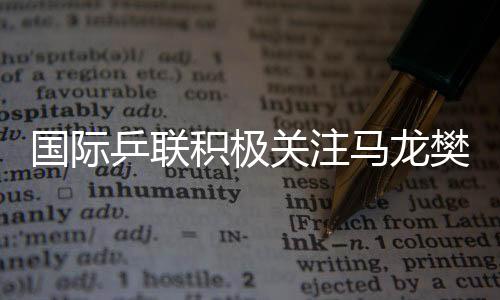 國際乒聯(lián)積極關(guān)注馬龍樊振東陳夢表現(xiàn)，主動了解情況