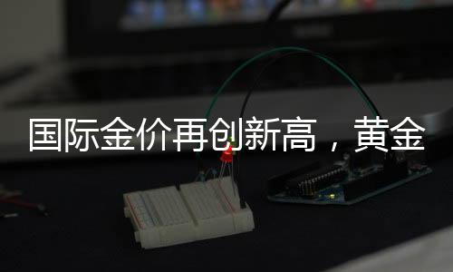 國際金價(jià)再創(chuàng)新高，黃金投資熱度持續(xù)升溫