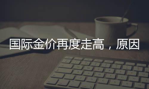 國(guó)際金價(jià)再度走高，原因、影響及未來展望