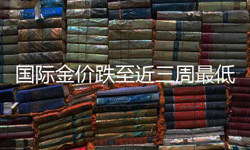 國際金價跌至近三周最低，市場分析與展望