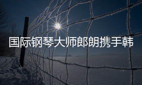 國際鋼琴大師郎朗攜手韓國女藝人樸彩英合作亮相2025巴黎慈善音樂會(huì)