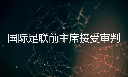 國際足聯(lián)前主席接受審判，掀開足壇權(quán)力架構(gòu)內(nèi)幕的一角