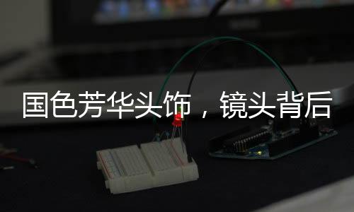 國色芳華頭飾，鏡頭背后的30天匠心制作