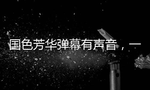 國(guó)色芳華彈幕有聲音，一場(chǎng)視聽(tīng)盛宴的全新呈現(xiàn)