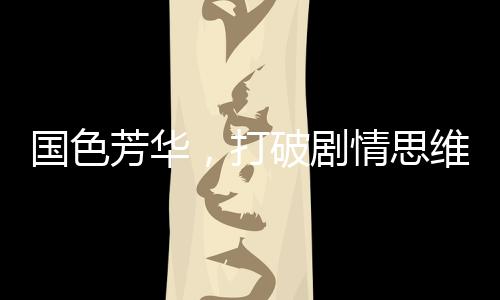 國(guó)色芳華，打破劇情思維慣性，引領(lǐng)影視新風(fēng)尚