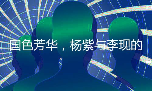 國色芳華，楊紫與李現(xiàn)的熒幕情緣與演技極限拉扯