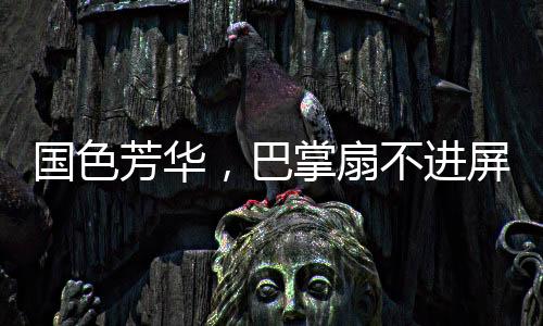 國(guó)色芳華，巴掌扇不進(jìn)屏幕的無力感