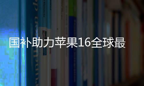 國補(bǔ)助力蘋果16全球最低價(jià)，消費(fèi)者獲實(shí)惠