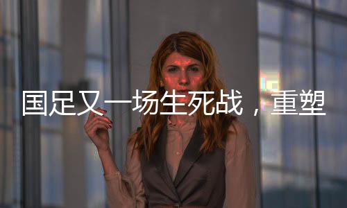 國(guó)足又一場(chǎng)生死戰(zhàn)，重塑榮耀，一戰(zhàn)定乾坤