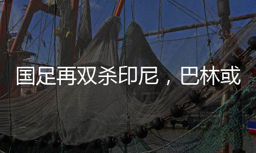 國足再雙殺印尼，巴林或?qū)⒂鷻C，出線機會來臨之際的希望篇章