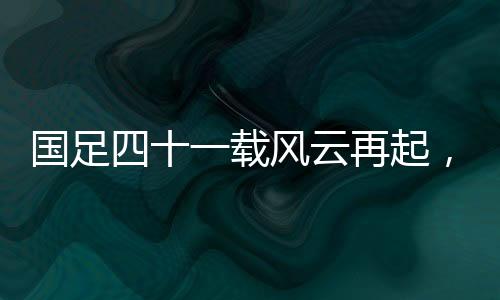 國足四十一載風(fēng)云再起，主場破澳創(chuàng)輝煌