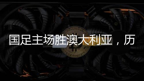 國足主場勝澳大利亞，歷史性的勝利，回顧那難忘的41年歷程