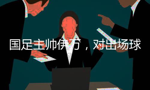 國足主帥伊萬，對出場球員絕對信任