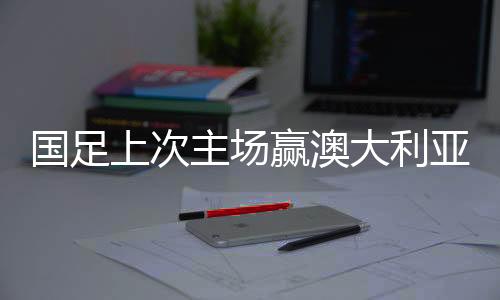 國足上次主場贏澳大利亞，歷史性的勝利與四十年的等待