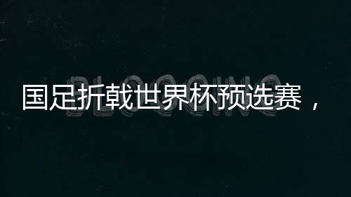 國足折戟世界杯預(yù)選賽，0-2不敵澳大利亞無緣直通世界杯