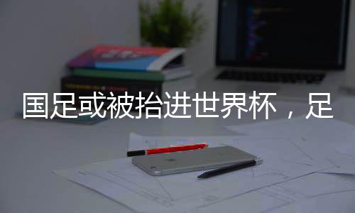 國足或被抬進世界杯，足球界的嶄新篇章