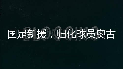 國足新援，歸化球員奧古樓的崛起