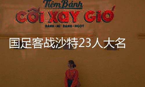 國(guó)足客戰(zhàn)沙特23人大名單公布，期待與挑戰(zhàn)并存的一線陣容解析