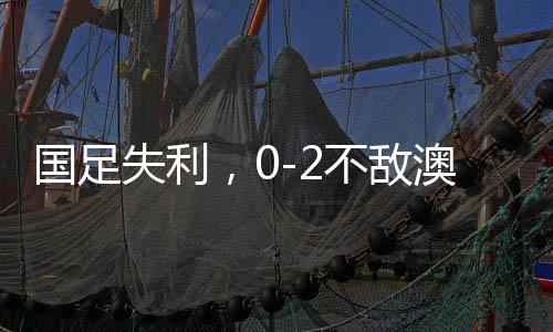 國足失利，0-2不敵澳大利亞，無緣直通世界杯