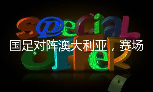 國(guó)足對(duì)陣澳大利亞，賽場(chǎng)風(fēng)云，技戰(zhàn)術(shù)大比拼