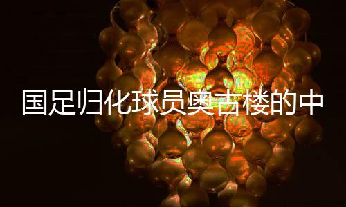國(guó)足歸化球員奧古樓的中文之路，融入與期待