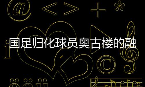 國(guó)足歸化球員奧古樓的融入之路，引領(lǐng)中國(guó)足球新篇章