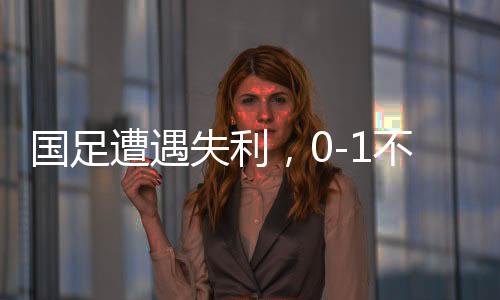 國足遭遇失利，0-1不敵沙特，繼續(xù)小組墊底