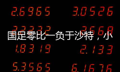 國足零比一負于沙特，小組墊底，未來的挑戰(zhàn)與機遇并存