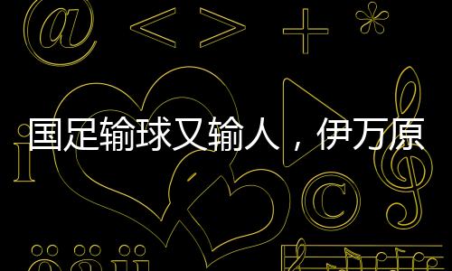 國足輸球又輸人，伊萬原形畢露