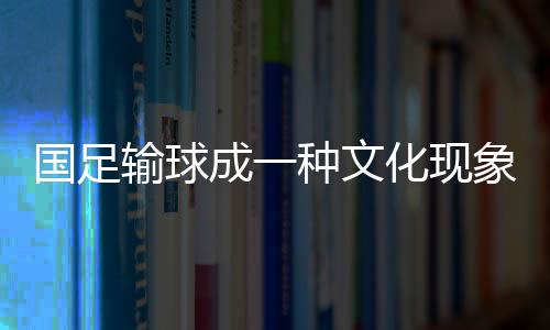 國足輸球成一種文化現(xiàn)象，深度解讀與反思