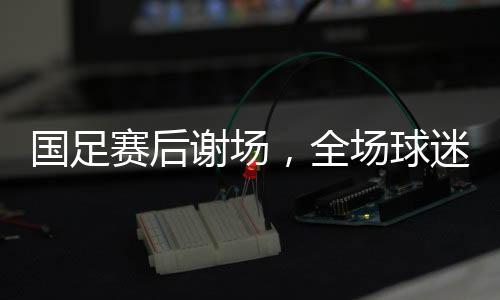 國足賽后謝場，全場球迷高喊繼續(xù)戰(zhàn)斗