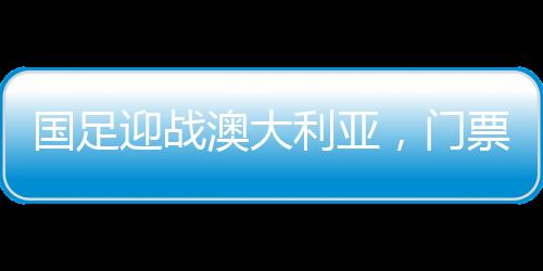 國足迎戰(zhàn)澳大利亞，門票火熱搶購，6分鐘售罄