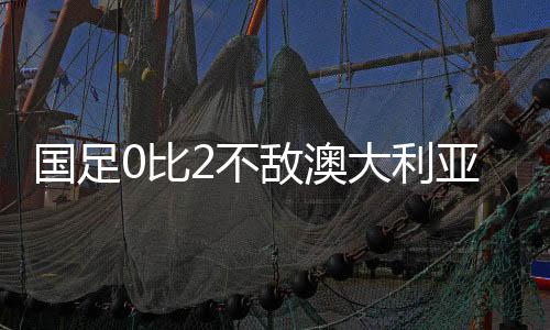 國(guó)足0比2不敵澳大利亞，一場(chǎng)值得反思的比賽