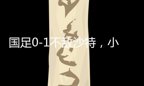 國足0-1不敵沙特，小組墊底——足球賽場再掀波瀾