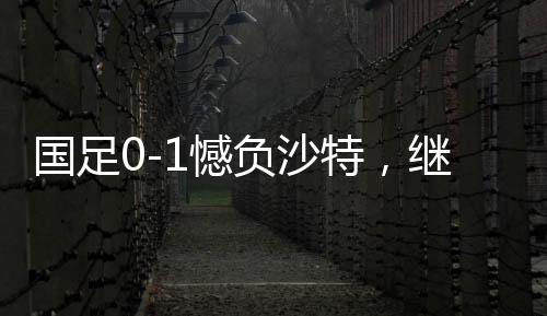 國(guó)足0-1憾負(fù)沙特，繼續(xù)小組墊底——探秘背后深層原因與挑戰(zhàn)前行之路