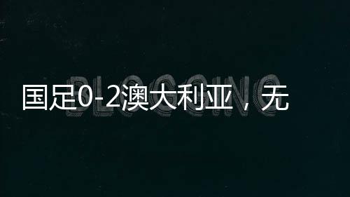 國足0-2澳大利亞，無緣直通世界杯，再次面臨挑戰(zhàn)與機遇
