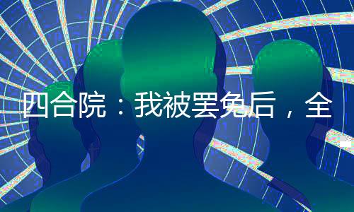 四合院：我被罷免后，全院失業(yè)