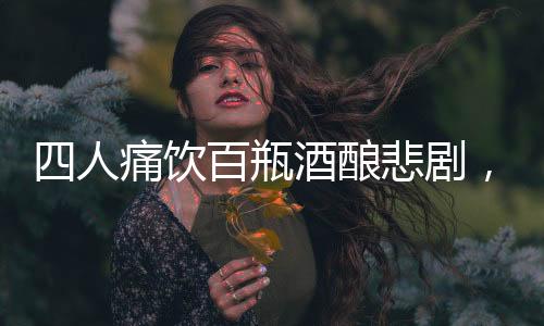四人痛飲百瓶酒釀悲劇，過量飲酒悲劇頻發(fā)呼喚警醒