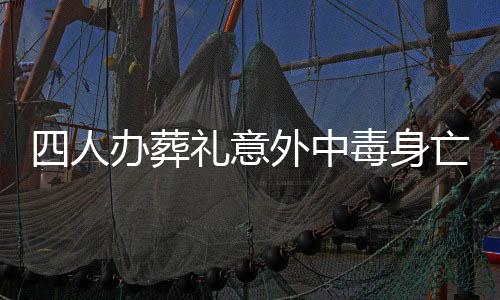 四人辦葬禮意外中毒身亡，悲劇引發(fā)社會關(guān)注