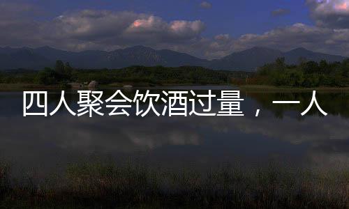 四人聚會(huì)飲酒過量，一人墜亡悲劇收場