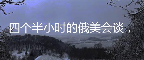 四個半小時的俄美會談，震驚烏歐背后的深層動因
