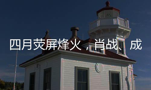 四月熒屏烽火，肖戰(zhàn)、成毅、楊洋三大男主劇展開激烈對打