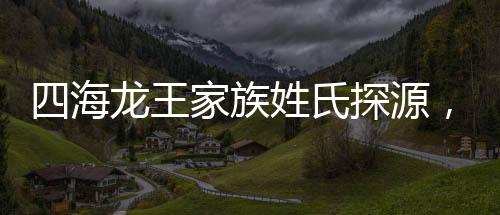 四海龍王家族姓氏探源，緣何皆姓敖